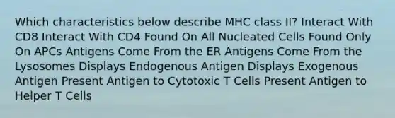 Which characteristics below describe MHC class II? Interact With CD8 Interact With CD4 Found On All Nucleated Cells Found Only On APCs Antigens Come From the ER Antigens Come From the Lysosomes Displays Endogenous Antigen Displays Exogenous Antigen Present Antigen to Cytotoxic T Cells Present Antigen to Helper T Cells