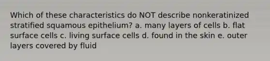 Which of these characteristics do NOT describe nonkeratinized stratified squamous epithelium? a. many layers of cells b. flat surface cells c. living surface cells d. found in the skin e. outer layers covered by fluid