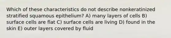 Which of these characteristics do not describe nonkeratinized stratified squamous epithelium? A) many layers of cells B) surface cells are flat C) surface cells are living D) found in the skin E) outer layers covered by fluid