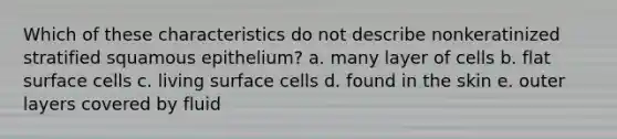 Which of these characteristics do not describe nonkeratinized stratified squamous epithelium? a. many layer of cells b. flat surface cells c. living surface cells d. found in the skin e. outer layers covered by fluid