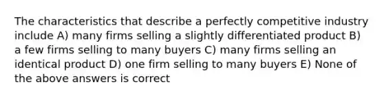 The characteristics that describe a perfectly competitive industry include A) many firms selling a slightly differentiated product B) a few firms selling to many buyers C) many firms selling an identical product D) one firm selling to many buyers E) None of the above answers is correct