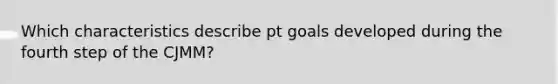 Which characteristics describe pt goals developed during the fourth step of the CJMM?