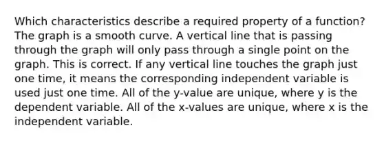 Which characteristics describe a required property of a function? The graph is a smooth curve. A vertical line that is passing through the graph will only pass through a single point on the graph. This is correct. If any vertical line touches the graph just one time, it means the corresponding independent variable is used just one time. All of the y-value are unique, where y is the dependent variable. All of the x-values are unique, where x is the independent variable.