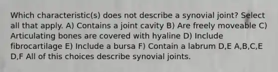 Which characteristic(s) does not describe a synovial joint? Select all that apply. A) Contains a joint cavity B) Are freely moveable C) Articulating bones are covered with hyaline D) Include fibrocartilage E) Include a bursa F) Contain a labrum D,E A,B,C,E D,F All of this choices describe synovial joints.