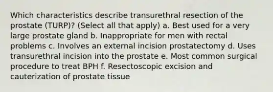 Which characteristics describe transurethral resection of the prostate (TURP)? (Select all that apply) a. Best used for a very large prostate gland b. Inappropriate for men with rectal problems c. Involves an external incision prostatectomy d. Uses transurethral incision into the prostate e. Most common surgical procedure to treat BPH f. Resectoscopic excision and cauterization of prostate tissue