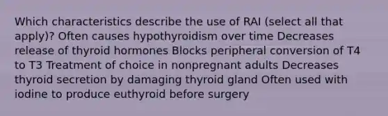 Which characteristics describe the use of RAI (select all that apply)? Often causes hypothyroidism over time Decreases release of thyroid hormones Blocks peripheral conversion of T4 to T3 Treatment of choice in nonpregnant adults Decreases thyroid secretion by damaging thyroid gland Often used with iodine to produce euthyroid before surgery