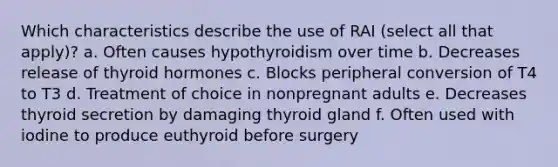 Which characteristics describe the use of RAI (select all that apply)? a. Often causes hypothyroidism over time b. Decreases release of thyroid hormones c. Blocks peripheral conversion of T4 to T3 d. Treatment of choice in nonpregnant adults e. Decreases thyroid secretion by damaging thyroid gland f. Often used with iodine to produce euthyroid before surgery