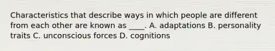 Characteristics that describe ways in which people are different from each other are known as ____. A. adaptations B. personality traits C. unconscious forces D. cognitions