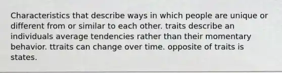 Characteristics that describe ways in which people are unique or different from or similar to each other. traits describe an individuals average tendencies rather than their momentary behavior. ttraits can change over time. opposite of traits is states.