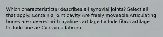 Which characteristic(s) describes all synovial joints? Select all that apply. Contain a joint cavity Are freely moveable Articulating bones are covered with hyaline cartilage Include fibrocartilage Include bursae Contain a labrum