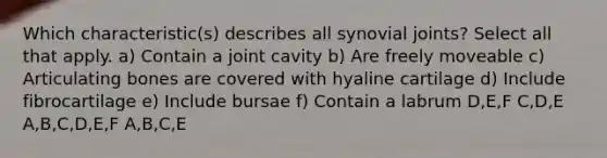 Which characteristic(s) describes all synovial joints? Select all that apply. a) Contain a joint cavity b) Are freely moveable c) Articulating bones are covered with hyaline cartilage d) Include fibrocartilage e) Include bursae f) Contain a labrum D,E,F C,D,E A,B,C,D,E,F A,B,C,E