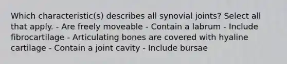 Which characteristic(s) describes all synovial joints? Select all that apply. - Are freely moveable - Contain a labrum - Include fibrocartilage - Articulating bones are covered with hyaline cartilage - Contain a joint cavity - Include bursae