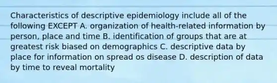 Characteristics of descriptive epidemiology include all of the following EXCEPT A. organization of health-related information by person, place and time B. identification of groups that are at greatest risk biased on demographics C. descriptive data by place for information on spread os disease D. description of data by time to reveal mortality