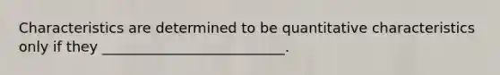 Characteristics are determined to be quantitative characteristics only if they __________________________.