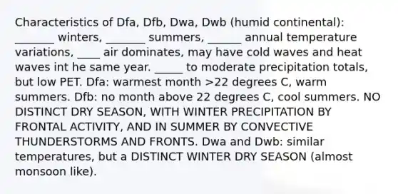 Characteristics of Dfa, Dfb, Dwa, Dwb (humid continental): _______ winters, _______ summers, ______ annual temperature variations, ____ air dominates, may have cold waves and heat waves int he same year. _____ to moderate precipitation totals, but low PET. Dfa: warmest month >22 degrees C, warm summers. Dfb: no month above 22 degrees C, cool summers. NO DISTINCT DRY SEASON, WITH WINTER PRECIPITATION BY FRONTAL ACTIVITY, AND IN SUMMER BY CONVECTIVE THUNDERSTORMS AND FRONTS. Dwa and Dwb: similar temperatures, but a DISTINCT WINTER DRY SEASON (almost monsoon like).