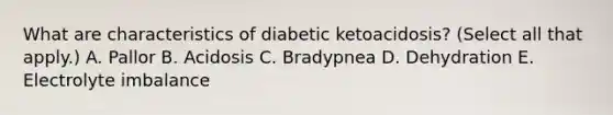 What are characteristics of diabetic ketoacidosis? (Select all that apply.) A. Pallor B. Acidosis C. Bradypnea D. Dehydration E. Electrolyte imbalance