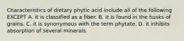 Characteristics of dietary phytic acid include all of the following EXCEPT A. it is classified as a fiber. B. it is found in the husks of grains. C. it is synonymous with the term phytate. D. it inhibits absorption of several minerals.