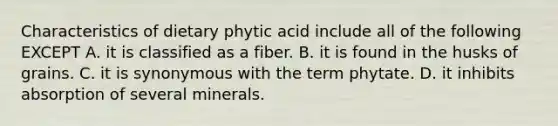 Characteristics of dietary phytic acid include all of the following EXCEPT A. it is classified as a fiber. B. it is found in the husks of grains. C. it is synonymous with the term phytate. D. it inhibits absorption of several minerals.