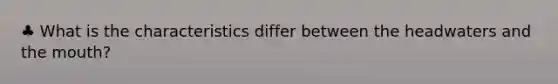 ♣ What is the characteristics differ between the headwaters and the mouth?