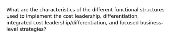 What are the characteristics of the different functional structures used to implement the cost leadership, differentiation, integrated cost leadership/differentiation, and focused business-level strategies?