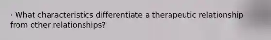 · What characteristics differentiate a therapeutic relationship from other relationships?