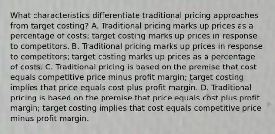 What characteristics differentiate traditional pricing approaches from target costing? A. Traditional pricing marks up prices as a percentage of costs; target costing marks up prices in response to competitors. B. Traditional pricing marks up prices in response to competitors; target costing marks up prices as a percentage of costs. C. Traditional pricing is based on the premise that cost equals competitive price minus profit margin; target costing implies that price equals cost plus profit margin. D. Traditional pricing is based on the premise that price equals cost plus profit margin; target costing implies that cost equals competitive price minus profit margin.