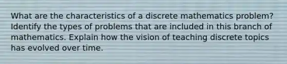 What are the characteristics of a discrete mathematics problem? Identify the types of problems that are included in this branch of mathematics. Explain how the vision of teaching discrete topics has evolved over time.