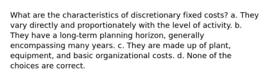 What are the characteristics of discretionary fixed costs? a. They vary directly and proportionately with the level of activity. b. They have a long-term planning horizon, generally encompassing many years. c. They are made up of plant, equipment, and basic organizational costs. d. None of the choices are correct.