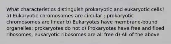 What characteristics distinguish prokaryotic and eukaryotic cells? a) Eukaryotic chromosomes are circular ; prokaryotic chromosomes are linear b) Eukaryotes have membrane-bound organelles; prokaryotes do not c) Prokaryotes have free and fixed ribosomes; eukaryotic ribosomes are all free d) All of the above