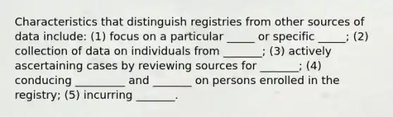 Characteristics that distinguish registries from other sources of data include: (1) focus on a particular _____ or specific _____; (2) collection of data on individuals from _______; (3) actively ascertaining cases by reviewing sources for _______; (4) conducing _________ and _______ on persons enrolled in the registry; (5) incurring _______.