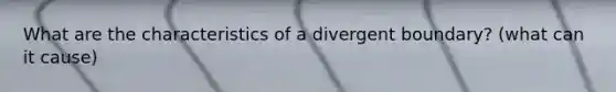 What are the characteristics of a divergent boundary? (what can it cause)