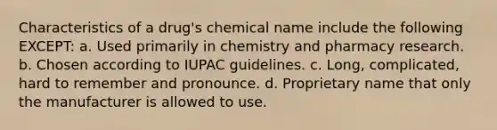 Characteristics of a drug's chemical name include the following EXCEPT: а. Used primarily in chemistry and pharmacy research. b. Chosen according to IUPAC guidelines. с. Long, complicated, hard to remember and pronounce. d. Proprietary name that only the manufacturer is allowed to use.