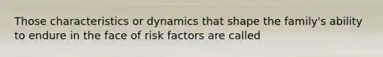 Those characteristics or dynamics that shape the family's ability to endure in the face of risk factors are called