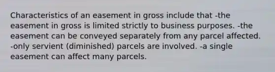 Characteristics of an easement in gross include that -the easement in gross is limited strictly to business purposes. -the easement can be conveyed separately from any parcel affected. -only servient (diminished) parcels are involved. -a single easement can affect many parcels.