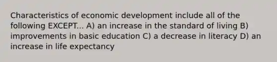 Characteristics of economic development include all of the following EXCEPT... A) an increase in the standard of living B) improvements in basic education C) a decrease in literacy D) an increase in life expectancy