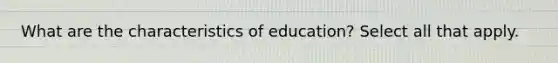 What are the characteristics of education? Select all that apply.