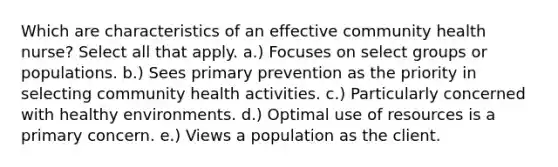 Which are characteristics of an effective community health nurse? Select all that apply. a.) Focuses on select groups or populations. b.) Sees primary prevention as the priority in selecting community health activities. c.) Particularly concerned with healthy environments. d.) Optimal use of resources is a primary concern. e.) Views a population as the client.