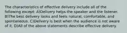 The characteristics of effective delivery include all of the following except: A)Delivery helps the speaker and the listener. B)The best delivery looks and feels natural, comfortable, and spontaneous. C)Delivery is best when the audience is not aware of it. D)All of the above statements describe effective delivery.