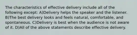 The characteristics of effective delivery include all of the following except: A)Delivery helps the speaker and the listener. B)The best delivery looks and feels natural, comfortable, and spontaneous. C)Delivery is best when the audience is not aware of it. D)All of the above statements describe effective delivery.