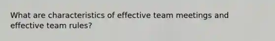 What are characteristics of effective team meetings and effective team rules?