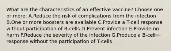 What are the characteristics of an effective vaccine? Choose one or more: A.Reduce the risk of complications from the infection B.One or more boosters are available C.Provide a T-cell response without participation of B-cells D.Prevent infection E.Provide no harm F.Reduce the severity of the infection G.Produce a B-cell response without the participation of T-cells