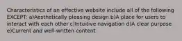 Characteristics of an effective website include all of the following EXCEPT: a)Aesthetically pleasing design b)A place for users to interact with each other c)Intuitive navigation d)A clear purpose e)Current and well-written content