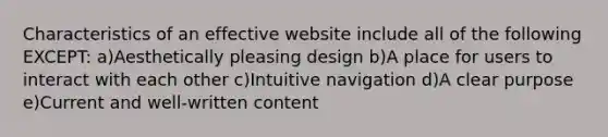 Characteristics of an effective website include all of the following EXCEPT: a)Aesthetically pleasing design b)A place for users to interact with each other c)Intuitive navigation d)A clear purpose e)Current and well-written content