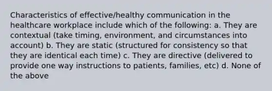 Characteristics of effective/healthy communication in the healthcare workplace include which of the following: a. They are contextual (take timing, environment, and circumstances into account) b. They are static (structured for consistency so that they are identical each time) c. They are directive (delivered to provide one way instructions to patients, families, etc) d. None of the above