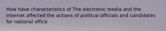 How have characteristics of The electronic media and the Internet affected the actions of political officials and candidates for national office