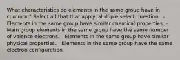 What characteristics do elements in the same group have in common? Select all that that apply. Multiple select question. ﻿ - Elements in the same group have similar chemical properties. - Main group elements in the same group have the same number of valence electrons. - Elements in the same group have similar physical properties. - Elements in the same group have the same electron configuration.