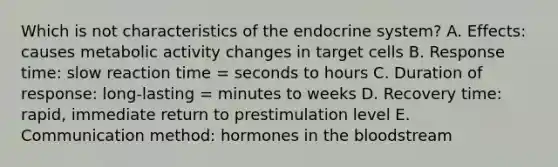 Which is not characteristics of the endocrine system? A. Effects: causes metabolic activity changes in target cells B. Response time: slow reaction time = seconds to hours C. Duration of response: long-lasting = minutes to weeks D. Recovery time: rapid, immediate return to prestimulation level E. Communication method: hormones in the bloodstream