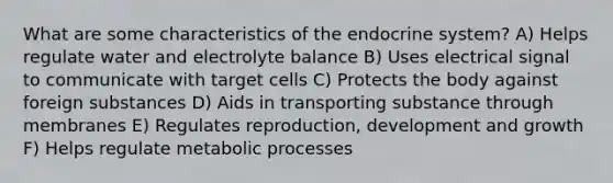 What are some characteristics of the endocrine system? A) Helps regulate water and electrolyte balance B) Uses electrical signal to communicate with target cells C) Protects the body against foreign substances D) Aids in transporting substance through membranes E) Regulates reproduction, development and growth F) Helps regulate metabolic processes