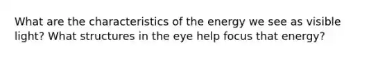 What are the characteristics of the energy we see as visible light? What structures in the eye help focus that energy?