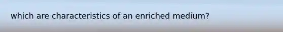 which are characteristics of an enriched medium?